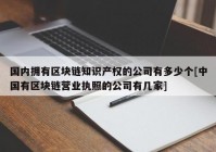 国内拥有区块链知识产权的公司有多少个[中国有区块链营业执照的公司有几家]