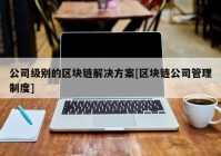 公司级别的区块链解决方案[区块链公司管理制度]