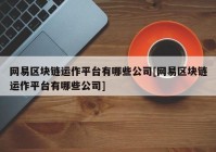 网易区块链运作平台有哪些公司[网易区块链运作平台有哪些公司]